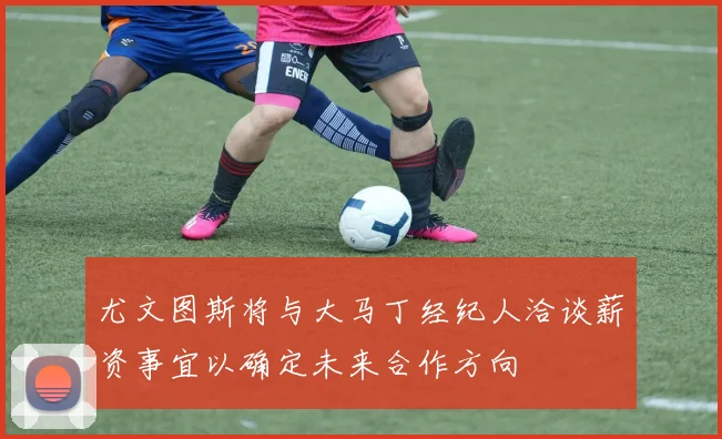 尤文图斯将与大马丁经纪人洽谈薪资事宜以确定未来合作方向