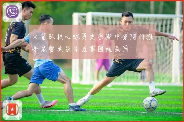火箭队核心球员史密斯申京阿门携手聚餐共筑季后赛团结氛围