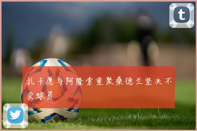 扎卡愿与阿隆索重聚桑德兰坚决不卖球员