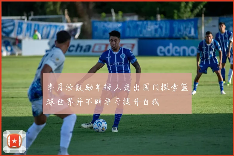 李月汝鼓励年轻人走出国门探索篮球世界并不断学习提升自我