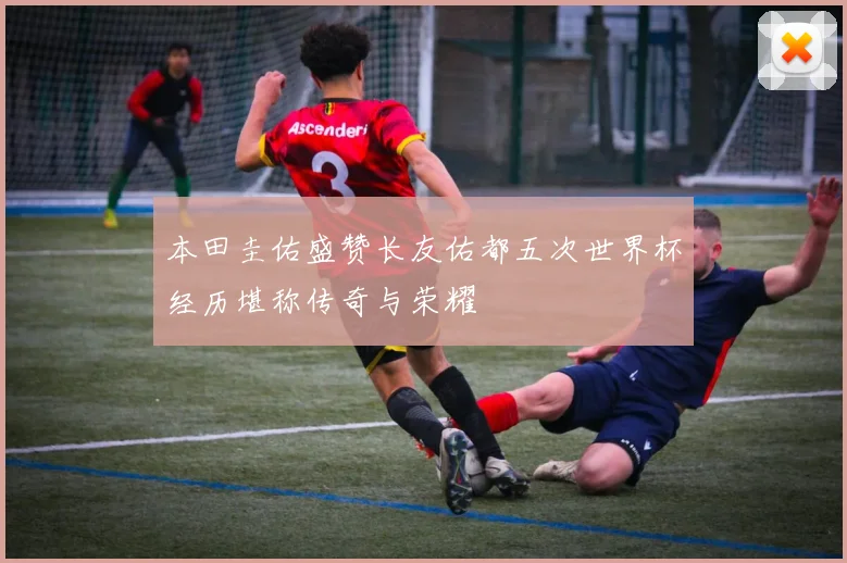本田圭佑盛赞长友佑都五次世界杯经历堪称传奇与荣耀