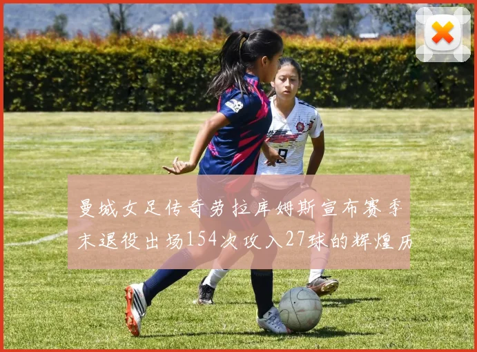 曼城女足传奇劳拉库姆斯宣布赛季末退役出场154次攻入27球的辉煌历程
