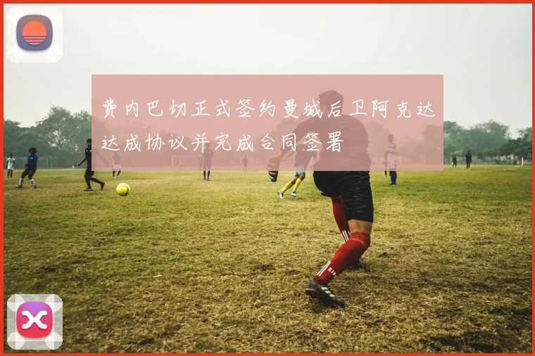费内巴切正式签约曼城后卫阿克达达成协议并完成合同签署