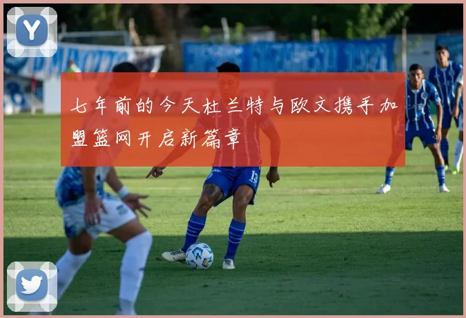七年前的今天杜兰特与欧文携手加盟篮网开启新篇章
