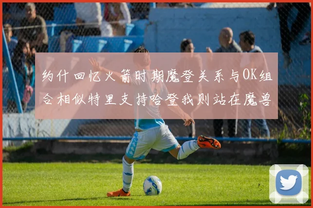 约什回忆火箭时期魔登关系与OK组合相似特里支持哈登我则站在魔兽一边