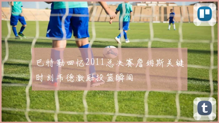 巴特勒回忆2011总决赛詹姆斯关键时刻韦德激励投篮瞬间