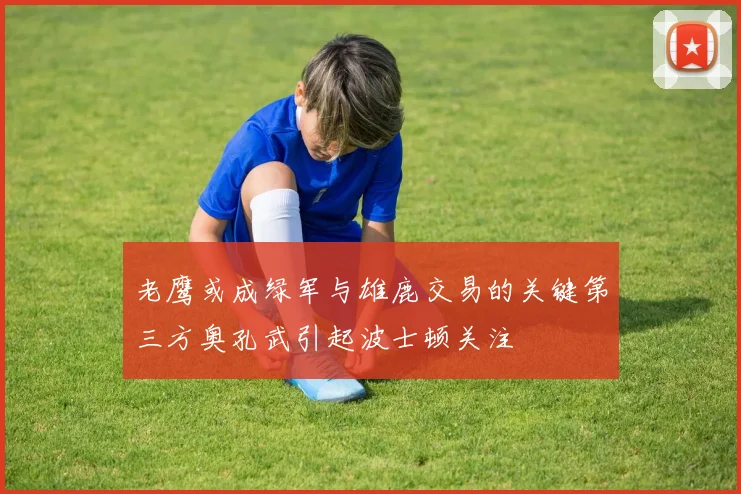 老鹰或成绿军与雄鹿交易的关键第三方奥孔武引起波士顿关注