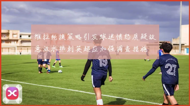 维拉轮换策略引发球迷愤怒质疑故意放水热刺英超应加强调查措施