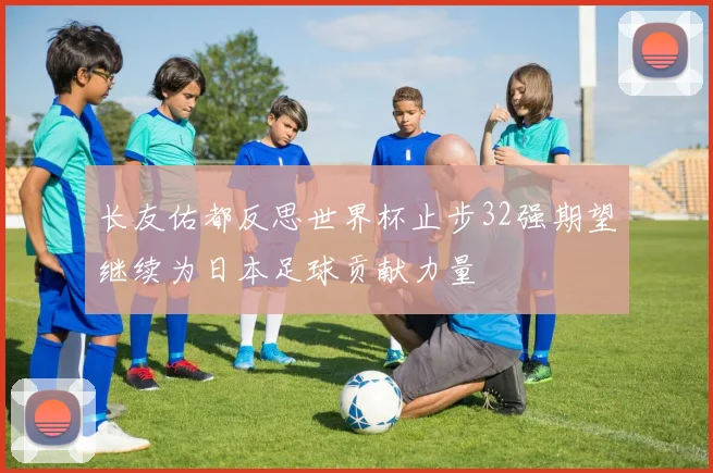 长友佑都反思世界杯止步32强期望继续为日本足球贡献力量