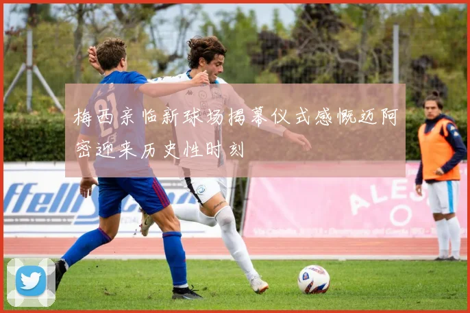 梅西亲临新球场揭幕仪式感慨迈阿密迎来历史性时刻