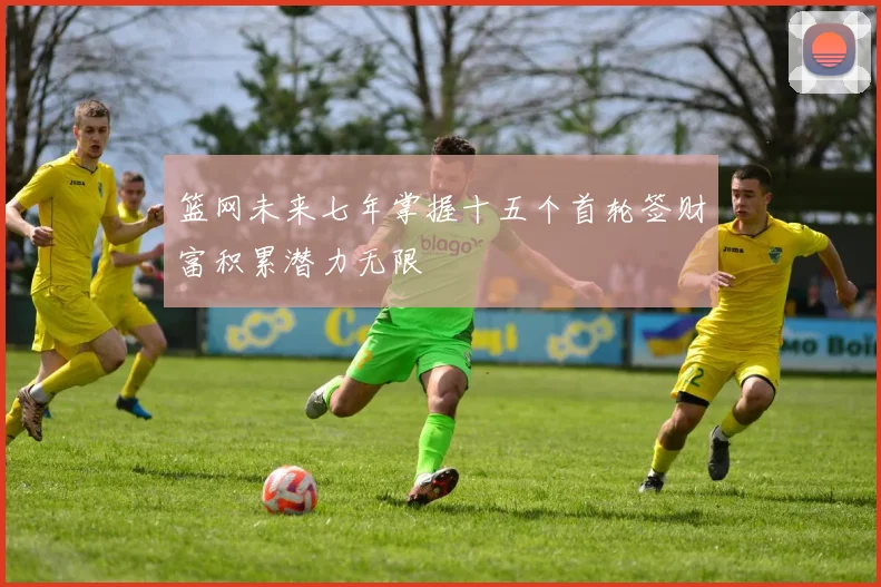 篮网未来七年掌握十五个首轮签财富积累潜力无限