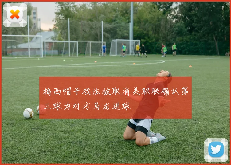 梅西帽子戏法被取消美职联确认第三球为对方乌龙进球